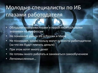 • Обладают поверхностными и порой неактуальными
знаниями по профессии
• Не понимают рынок ИБ в России и Мире
• Не понимают, какую пользу могут принести работодателю
(за что им будут платить деньги)
• При этом хотят много денег
• Не готовы много работать и заниматься самообучением
• Легкомысленные…
21
Молодые специалисты по ИБ
глазами работодателя
 
