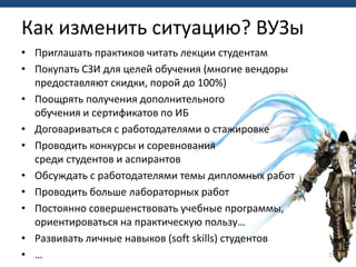 • Приглашать практиков читать лекции студентам
• Покупать СЗИ для целей обучения (многие вендоры
предоставляют скидки, порой до 100%)
• Поощрять получения дополнительного
обучения и сертификатов по ИБ
• Договариваться с работодателями о стажировке
• Проводить конкурсы и соревнования
среди студентов и аспирантов
• Обсуждать с работодателями темы дипломных работ
• Проводить больше лабораторных работ
• Постоянно совершенствовать учебные программы,
ориентироваться на практическую пользу…
• Развивать личные навыков (soft skills) студентов
• … 23
Как изменить ситуацию? ВУЗы
 