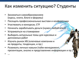 • Заниматься самообразованием
(курсы, книги, блоги и форумы)
• Посещать профессиональные выстави и конференции
• Участвовать в конкурсах, CTF
• Начинать зарабатывать деньги (нужен любой опыт)
• Устраиваться на стажировки
• Выбирать актуальные темы для курсовых и
дипломных работ
• Изучать рынок ИБ (ключевые компании и
их продукты, тенденции, и пр.)
• Развивать личные навыки (тайм-менеджмент,
презентации, анализ и представление информации и пр.)
• ...
24
Как изменить ситуацию? Студенты
 