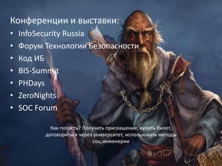 27
Конференции и выставки:
• InfoSecurity Russia
• Форум Технологии Безопасности
• Код ИБ
• BIS-Summit
• PHDays
• ZeroNights
• SOC Forum
Как попасть? Получить приглашение, купить билет,
договориться через университет, использовать методы
соц.инженерии
 
