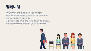 밀레니얼
4차 산업 혁명의 급격한 환경 변화 속에 취업전선에 내몰림
자신이 배운 교육으로는 특별히 할 수 있는 것이 많지 않음을 자각함
대학 졸업 이후에 뒤늦게 진로를 탐색함
졸업 후에도 자기계발을 하고 싶지만 더 이상 부모님께 손을 벌리기는...
어쩔 수 없이 아르바이트를 하거나 하고 싶지 않은 일을 할 수밖에...
 