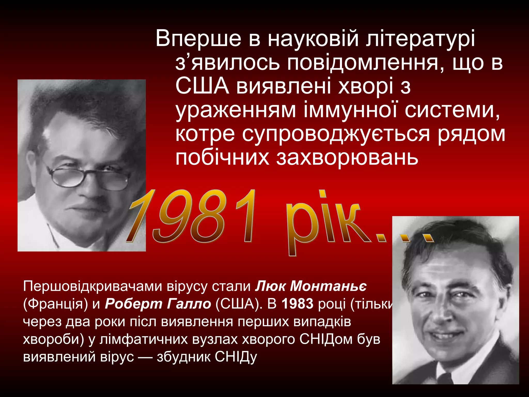 Вперше в науковій літературі
з’явилось повідомлення, що в
США виявлені хворі з
ураженням іммунної системи,
котре супроводжується рядом
побічних захворювань
Першовідкривачами вірусу стали Люк Монтаньє
(Франція) и Роберт Галло (США). В 1983 році (тільки
через два роки післ виявлення перших випадків
хвороби) у лімфатичних вузлах хворого СНІДом був
виявлений вірус — збудник СНІДу
 