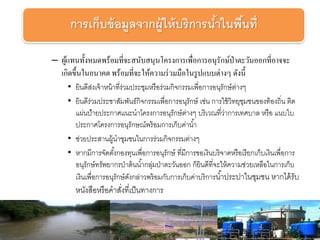 – ผู้แทนทั้งหมดพร้อมที่จะสนับสนุนโครงการเพื่อการอนุรักษ์ป่าตะวันออกที่อาจจะ
เกิดขึ้นในอนาคต พร้อมที่จะให้ความร่วมมือในรูปแบบต่างๆ ดังนี้
• ยินดีส่งเจ้าหน้าที่ร่วมประชุมหรือร่วมกิจกรรมเพื่อการอนุรักษ์ต่างๆ
• ยินดีร่วมประชาสัมพันธ์กิจกรรมเพื่อการอนุรักษ์ เช่น การใช้วิทยุชุมชนของท้องถิ่น ติด
แผ่นป้ายประกาศแนะนาโครงการอนุรักษ์ต่างๆ บริเวณที่ว่าการเทศบาล หรือ แนบใบ
ประกาศโครงการอนุรักษณ์พร้อมการเก็บค่าน้า
• ช่วยประสานผู้นาชุมชนในการร่วมกิจกรรมต่างๆ
• หากมีการจัดตั้งกองทุนเพื่อการอนุรักษ์ ที่มีการขอเงินบริจาคหรือเรียกเก็บเงินเพื่อการ
อนุรักษ์ทรัพยากรป่าต้นน้ากลุ่มป่าตะวันออก ก็ยินดีที่จะให้ความช่วยเหลือในการเก็บ
เงินเพื่อการอนุรักษ์ดังกล่าวพร้อมกับการเก็บค่าบริการน้าประปาในชุมชน หากได้รับ
หนังสือหรือคาสั่งที่เป็นทางการ
การเก็บข้อมูลจากผู้ให้บริการน้าในพื้นที่
 