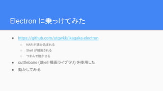 Electron に乗っけてみた
● https://github.com/utgwkk/ikagaka-electron
○ NAR が読み込まれる
○ Shell が描画される
○ つまんで動かせる
● cuttlebone (Shell 描画ライブラリ) を使用した
● 動かしてみる
 