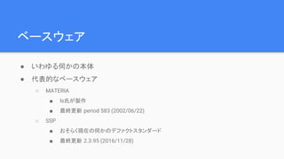 ベースウェア
● いわゆる伺かの本体
● 代表的なベースウェア
○ MATERIA
■ ls氏が製作
■ 最終更新 period 583 (2002/06/22)
○ SSP
■ おそらく現在の伺かのデファクトスタンダード
■ 最終更新 2.3.95 (2016/11/28)
 