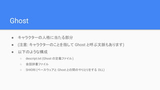 Ghost
● キャラクターの人格に当たる部分
● (注意: キャラクターのことを指して Ghost と呼ぶ文脈もあります)
● 以下のような構成
○ descript.txt (Ghost の定義ファイル)
○ 会話辞書ファイル
○ SHIORI (ベースウェアと Ghost との間のやりとりをする DLL)
 