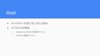 Shell
● キャラクターの見た目に当たる部分
● 以下のような構成
○ descript.txt (Shell の定義ファイル)
○ surface (画像ファイル)
 