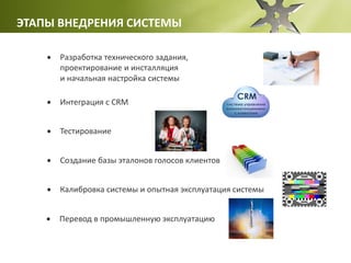 ЭТАПЫ ВНЕДРЕНИЯ СИСТЕМЫ
 Разработка технического задания,
проектирование и инсталляция
и начальная настройка системы
 Интеграция с CRM
 Тестирование
 Создание базы эталонов голосов клиентов
 Калибровка системы и опытная эксплуатация системы
 Перевод в промышленную эксплуатацию
 