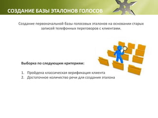 СОЗДАНИЕ БАЗЫ ЭТАЛОНОВ ГОЛОСОВ
Создание первоначальной базы голосовых эталонов на основании старых
записей телефонных переговоров с клиентами.
Выборка по следующим критериям:
1. Пройдена классическая верификация клиента
2. Достаточное количество речи для создания эталона
 