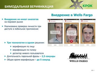 /1717
БИМОДАЛЬНАЯ ВЕРИФИКАЦИЯ
 Внедрение не имеет аналогов
на мировом рынке
 Реализована проверка личности при
доступе в мобильное приложение
 Три технологии в одном решении:
 верификация по лицу
 верификация по голосу
 детектор живого пользователя
 Длительность парольной фразы – 2,5 секунды
 Общее время верификации – до 5 секунд
Внедрение в Wells Fargo
Внедрение не имеет аналогов
 