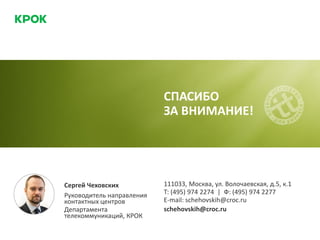 СПАСИБО
ЗА ВНИМАНИЕ!
Сергей Чеховских
Руководитель направления
контактных центров
Департамента
телекоммуникаций, КРОК
111033, Москва, ул. Волочаевская, д.5, к.1
Т: (495) 974 2274 | Ф: (495) 974 2277
E-mail: schehovskih@croc.ru
schehovskih@croc.ru
 