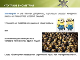 ЧТО ТАКОЕ БИОМЕТРИЯ
Биометрия — это научная дисциплина, изучающая способы измерения
различных параметров человека с целью:
Слово «биометрия» переводится с греческого языка как «измерение жизни».
установления сходства или различия между людьми
выделения одного конкретного
человека из множества других людей.
или
 