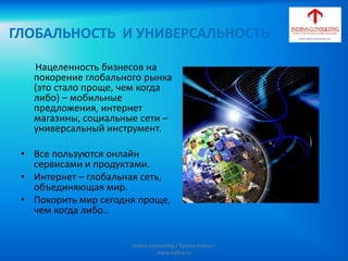 ГЛОБАЛЬНОСТЬ И УНИВЕРСАЛЬНОСТЬ
Нацеленность бизнесов на
покорение глобального рынка
(это стало проще, чем когда
либо) – мобильные
предложения, интернет
магазины, социальные сети –
универсальный инструмент.
• Все пользуются онлайн
сервисами и продуктами.
• Интернет – глобальная сеть,
объединяющая мир.
• Покорить мир сегодня проще,
чем когда либо..
Indina-Consulting / Tatiana Indina /
www.indina.ru
 