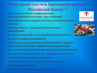 Чему может научить Кремниевая долина
Российский бизнес ?•
• Высокотехнологичная инфраструктура +
предпринимательская среда + дух инноваций
• Высочайшая концентрация интеллектуального капитала и
талантов
• Культура обмена - открытый обмен опытом и
информацией
• Быстрота изменений – из за высокой конкурентности
• Быстрота внедрения разработок
• Либеральность управления и коммуникаций - сетевые и
партнерские структуры эффективнее иерархических
• Креативная и воодушевляющая среда для создания нового
• Высокая интерконнективность – нетворкинг решает все
• Толерантность к ошибкам и неудачам
• Заряженность на успех, вера, что все возможно.
• Желание изменить мир
• Стартап как модель бизнеса и образ жизни.
 