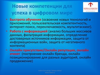 Новые компетенции для
успеха в цифровом мире
• Быстрота обучения (освоение новых технологий и
приложений, пользовательская компетентность,
интернет-поиск, переключаемость, мультитаскинг).
• Работа с информацией (анализ больших массивов
данных, фильтрация информации, определение
достоверных источников информации, защита от
информационных войн, защита от негативного
контента)
• Онлайн присутствие/Онлайн репутация, онлайн
этикет (построение онлайн бренда, онлайн
позиционирование для разных аудиторий, онлайн
продвижение)
Indina-Consulting / Tatiana Indina/
www.indina.ru
 