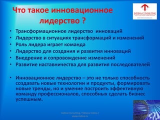 Что такое инновационное
лидерство ?
• Трансформационное лидерство инноваций
• Лидерство в ситуациях трансформаций и изменений
• Роль лидера играет команда
• Лидерство для создания и развития инноваций
• Внедрение и сопровождение изменений
• Развитие наставничества для развития последователей
• Инновационное лидерство – это не только способность
создавать новые технологии и продукты, формировать
новые тренды, но и умение построить эффективную
команду профессионалов, способных сделать бизнес
успешным.
Indina-Consulting / Tatiana Indina /
www.indina.ru
 