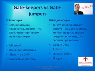 Gate-keepers vs Gate-
jumpers
Гейткиперы
• «Привратники»,
«держатели ворот» – те,
кто следует принятым
правилам игры
• Мicrosoft,
• Книжные магазины
• Печатные СМИ
• Поисковые системы
Гейтджамперы
• Те, кто перепрыгивает
ворота - ломает систему,
меняет правила игры и
создает свою игру, со
своими правилами.
• Google Docs
• Amazon
• Онлайн блоги
• Google
Indina-Consulting / Tatiana Indina /
www.indina.ru
 
