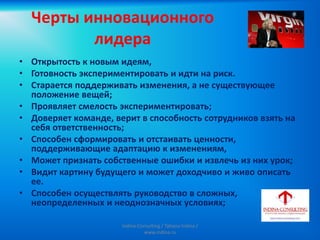 Черты инновационного
лидера
• Открытость к новым идеям,
• Готовность экспериментировать и идти на риск.
• Старается поддерживать изменения, а не существующее
положение вещей;
• Проявляет смелость экспериментировать;
• Доверяет команде, верит в способность сотрудников взять на
себя ответственность;
• Способен сформировать и отстаивать ценности,
поддерживающие адаптацию к изменениям,
• Может признать собственные ошибки и извлечь из них урок;
• Видит картину будущего и может доходчиво и живо описать
ее.
• Способен осуществлять руководство в сложных,
неопределенных и неоднозначных условиях;
Indina-Consulting / Tatiana Indina /
www.indina.ru
 