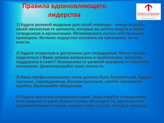Правила вдохновляющего
лидерства
• 1) Будьте ролевой моделью для своей команды - олицетворяйте
своей личностью те ценности, которые вы хотите видеть в своих
сотрудниках и организации. Мотивировать нужно собственным
примером. Истиное лидерство основано на признании, не на
власти.
• 2) Будьте открытым и доступным для сотрудников. Могут ли они
поделиться с Вами своими вопросами и проблемами, получить
поддержку и совет? Независимо от уровней иерархии оставайтесь
человеком. Демонстрируйте свою личность.
• 3) Ваша профессиональная этика должна быть безупречной. Будьте
честным, справедливым, беспристрастным, умейте признавать
ошибки. Выполняйте обещанное.
• 4) Будьте хорошим коммуникатором. Транслируйте сотрудникам
свое видение и идеи, будьте готовы обсуждать их, рассказывать
вдохновляющие истории, внушать веру в успех, и веру в команду.
 