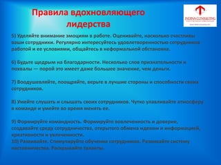 5) Уделяйте внимание эмоциям в работе. Оценивайте, насколько счастливы
ваши сотрудники. Регулярно интересуйтесь удовлетворенностью сотрудников
работой и ее условиями, общайтесь в неформальной обстановке.
6) Будьте щедрым на благодарности. Несколько слов признательности и
похвалы — порой это имеет даже большее значение, чем деньги.
7) Воодушевляйте, поощряйте, верьте в лучшие стороны и способности своих
сотрудников.
8) Умейте слушать и слышать своих сотрудников. Чутко улавливайте атмосферу
в команде и умейте во время менять ее.
9) Формируйте командность. Формируйте вовлеченность и доверие,
создавайте среду сотрудничества, открытого обмена идеями и информацией,
креативности и увлеченности.
10) Развивайте. Стимулируйте обучение сотрудников. Развивайте систему
наставничества. Раскрывайте таланты.
Правила вдохновляющего
лидерства
 