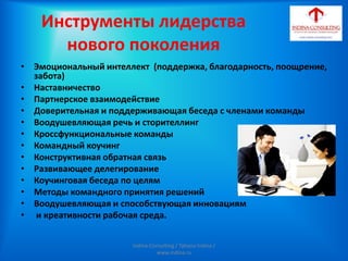 Инструменты лидерства
нового поколения
• Эмоциональный интеллект (поддержка, благодарность, поощрение,
забота)
• Наставничество
• Партнерское взаимодействие
• Доверительная и поддерживающая беседа с членами команды
• Воодушевляющая речь и сторителлинг
• Кроссфункциональные команды
• Командный коучинг
• Конструктивная обратная связь
• Развивающее делегирование
• Коучинговая беседа по целям
• Методы командного принятия решений
• Воодушевляющая и способствующая инновациям
• и креативности рабочая среда.
Indina-Consulting / Tatiana Indina /
www.indina.ru
 
