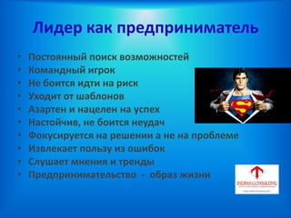 Лидер как предприниматель
• Постоянный поиск возможностей
• Командный игрок
• Не боится идти на риск
• Уходит от шаблонов
• Азартен и нацелен на успех
• Настойчив, не боится неудач
• Фокусируется на решении а не на проблеме
• Извлекает пользу из ошибок
• Слушает мнения и тренды
• Предпринимательство - образ жизни
 