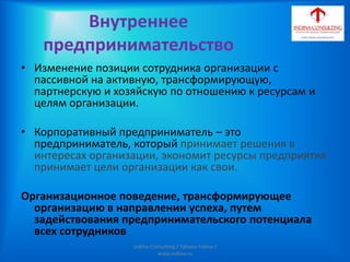 Внутреннее
предпринимательство
• Изменение позиции сотрудника организации с
пассивной на активную, трансформирующую,
партнерскую и хозяйскую по отношению к ресурсам и
целям организации.
• Корпоративный предприниматель – это
предприниматель, который принимает решения в
интересах организации, экономит ресурсы предприятия
принимает цели организации как свои.
Организационное поведение, трансформирующее
организацию в направлении успеха, путем
задействования предпринимательского потенциала
всех сотрудников
Indina-Consulting / Tatiana Indina /
www.indina.ru
 