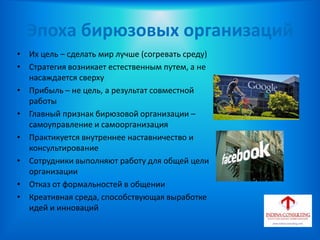 Эпоха бирюзовых организаций
• Их цель – сделать мир лучше (согревать среду)
• Стратегия возникает естественным путем, а не
насаждается сверху
• Прибыль – не цель, а результат совместной
работы
• Главный признак бирюзовой организации –
самоуправление и самоорганизация
• Практикуется внутреннее наставничество и
консультирование
• Сотрудники выполняют работу для общей цели
организации
• Отказ от формальностей в общении
• Креативная среда, способствующая выработке
идей и инноваций
 