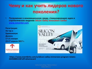 Чему и как учить лидеров нового
поколения?
• Погружение в инновационную среду, стимулирующую идеи и
стратегическое видение Silicon Valley Innovation Center
www.svicenter.com
Регистрация
На тур в
Кремниевую
Долину
17-21 января
23-27 апреля 2017 г.
https://www.eventbrite.com/e/silicon-valley-immersion-program-tickets-
26458885238?aff=ehomecard
Indina-Consulting / Tatiana Indina /
www.indina.ru
 