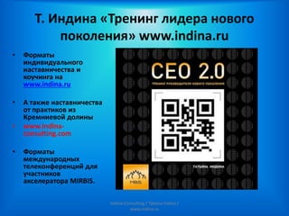 Т. Индина «Тренинг лидера нового
поколения» www.indina.ru
• Форматы
индивидуального
наставничества и
коучинга на
www.indina.ru
• А также наставничества
от практиков из
Кремниевой долины
• www.indina-
consulting.com
• Форматы
международных
телеконференций для
участников
акселератора MIRBIS.
Indina-Consulting / Tatiana Indina /
www.indina.ru
 