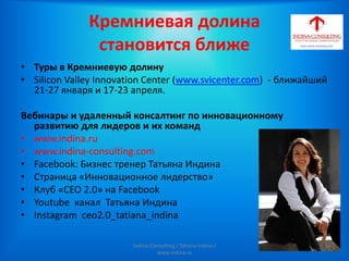 Кремниевая долина
становится ближе
• Туры в Кремниевую долину
• Silicon Valley Innovation Center (www.svicenter.com) - ближайший
21-27 января и 17-23 апреля.
Вебинары и удаленный консалтинг по инновационному
развитию для лидеров и их команд
• www.indina.ru
• www.indina-consulting.com
• Facebook: Бизнес тренер Татьяна Индина
• Страница «Инновационное лидерство»
• Клуб «СЕО 2.0» на Facebook
• Youtube канал Татьяна Индина
• Instagram ceo2.0_tatiana_indina
Indina-Consulting / Tatiana Indina /
www.indina.ru
 