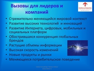 Вызовы для лидеров и
компаний
• Стремительно меняющийся мировой контекст
• Развитие высоких технологий и инноваций
• Развитие Интернета, цифровых, мобильных и
социальных платформ
• Обострившаяся конкуренция глобальных
брендов
• Растущие объемы информации
• Высокая скорость изменений
• Новые продукты и рынки
• Меняющееся потребительское поведение
Indina-Consulting / Tatiana Indina/
www.indina.ru
 