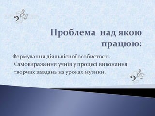 Формування діяльнісної особистості.
Самовираження учнів у процесі виконання
творчих завдань на уроках музики.
 