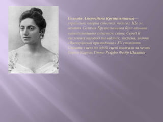 Соломі́я Амвросіївна Крушельницька—
українська оперна співачка, педагог. Ще за
життя Соломія Крушельницька була визнана
найвидатнішою співачкою світу. Серед її
численних нагород та відзнак, зокрема, звання
«Вагнерівська примадонна» ХХ століття.
Співати з нею на одній сцені вважали за честь
Енріко Карузо,Тітто Руффо,Федір Шаляпін.
 