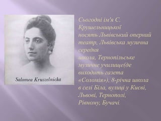 Сьогодні ім'я С.
Крушельницької
носять Львівський оперний
театр, Львівська музична
середня
школа, Тернопільське
музичне училище(де
виходить газета
«Соломія»), 8-річна школа
в селі Біла, вулиці у Києві,
Львові, Тернополі,
Рівному, Бучачі.
 