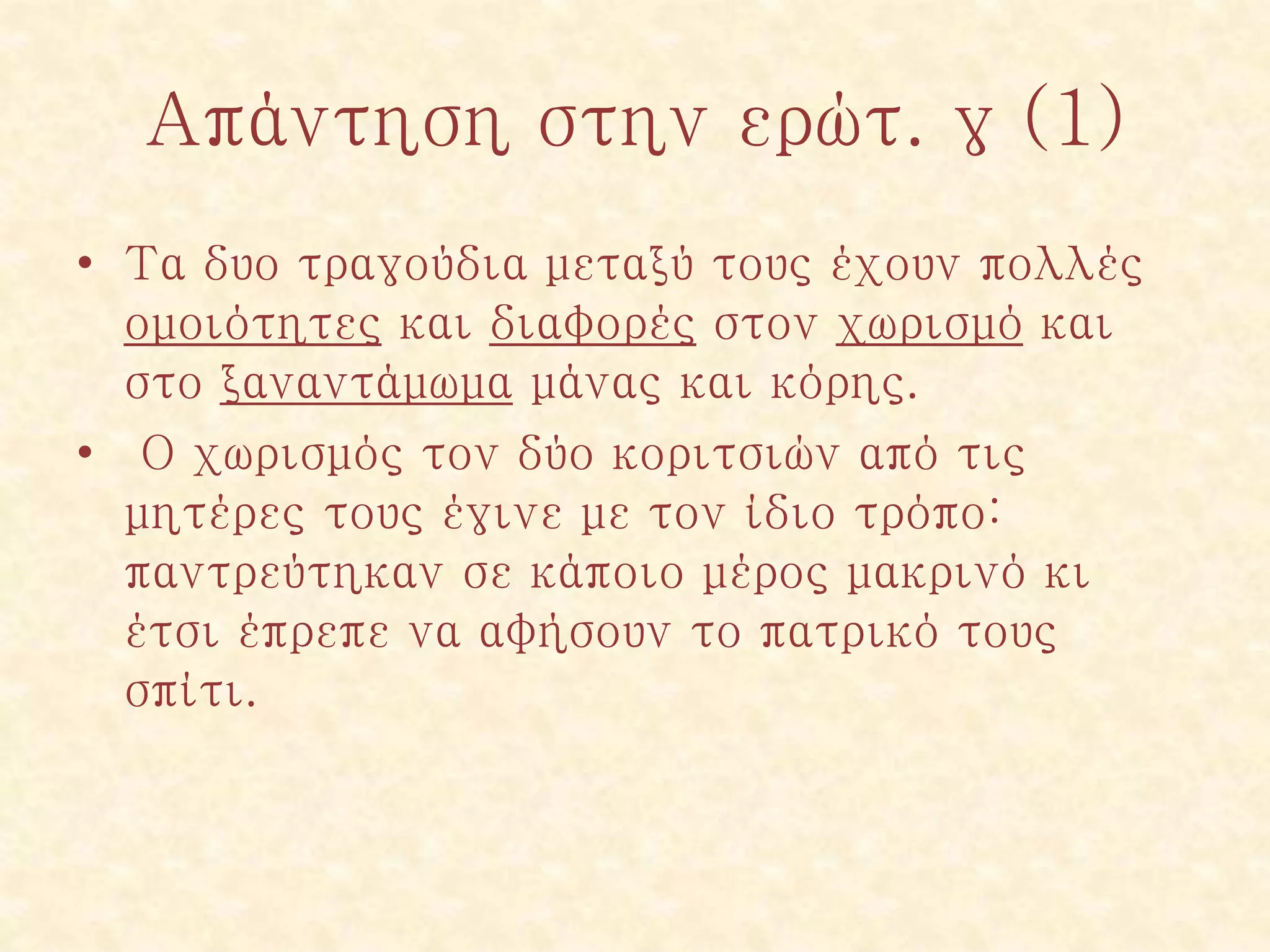 Απάντηση στην ερώτ. γ (1)
• Τα δυο τραγούδια μεταξύ τους έχουν πολλές
ομοιότητες και διαφορές στον χωρισμό και
στο ξαναντάμωμα μάνας και κόρης.
• Ο χωρισμός τον δύο κοριτσιών από τις
μητέρες τους έγινε με τον ίδιο τρόπο:
παντρεύτηκαν σε κάποιο μέρος μακρινό κι
έτσι έπρεπε να αφήσουν το πατρικό τους
σπίτι.
 