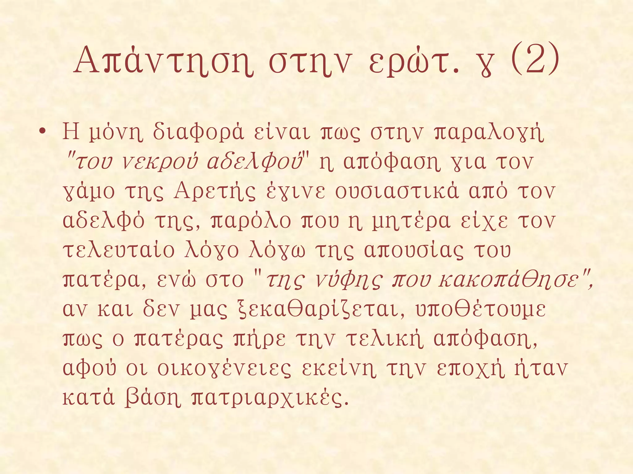 Απάντηση στην ερώτ. γ (2)
• Η μόνη διαφορά είναι πως στην παραλογή
"του νεκρού αδελφού" η απόφαση για τον
γάμο της Αρετής έγινε ουσιαστικά από τον
αδελφό της, παρόλο που η μητέρα είχε τον
τελευταίο λόγο λόγω της απουσίας του
πατέρα, ενώ στο "της νύφης που κακοπάθησε",
αν και δεν μας ξεκαθαρίζεται, υποθέτουμε
πως ο πατέρας πήρε την τελική απόφαση,
αφού οι οικογένειες εκείνη την εποχή ήταν
κατά βάση πατριαρχικές.
 