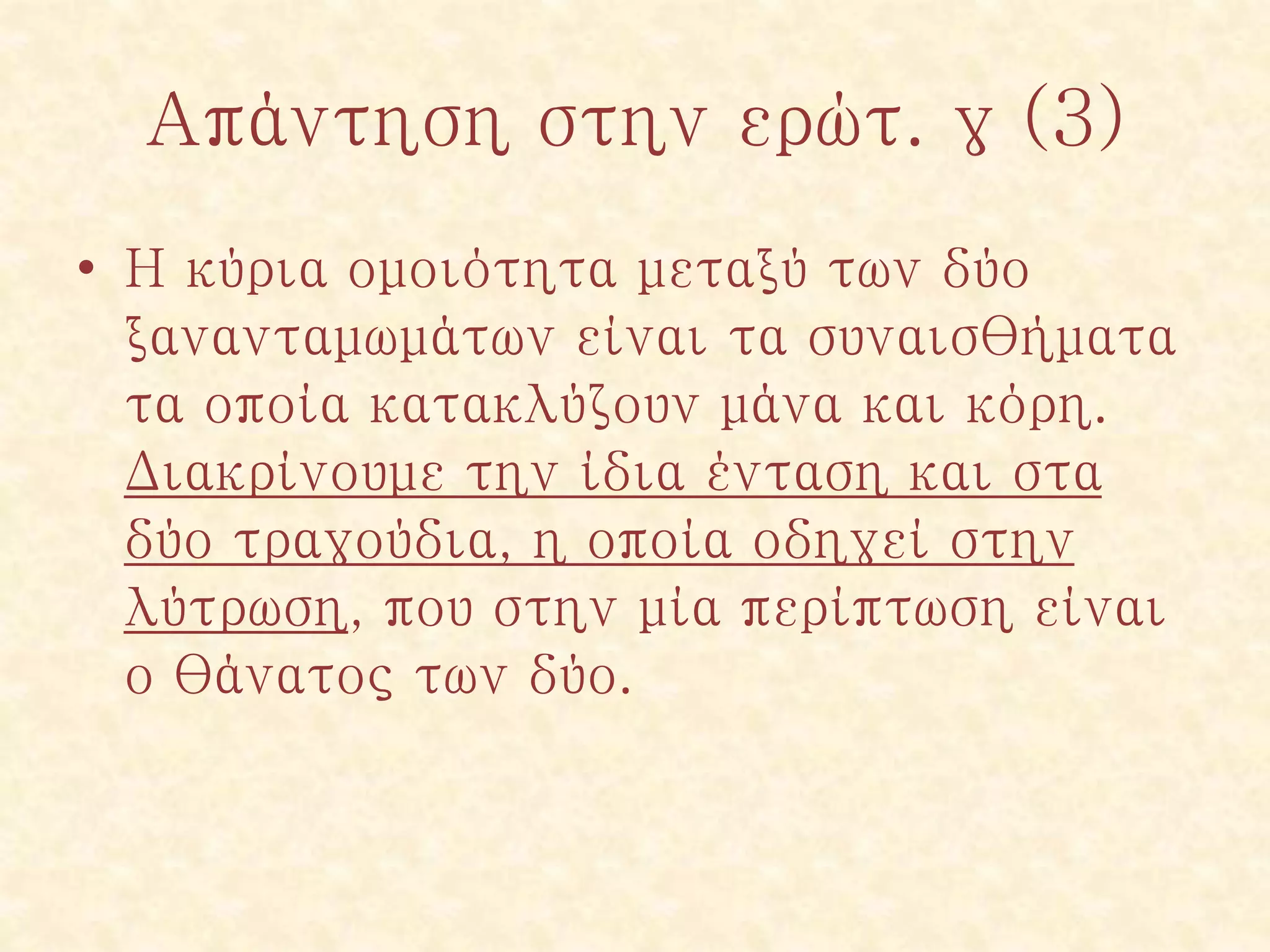Απάντηση στην ερώτ. γ (3)
• Η κύρια ομοιότητα μεταξύ των δύο
ξανανταμωμάτων είναι τα συναισθήματα
τα οποία κατακλύζουν μάνα και κόρη.
Διακρίνουμε την ίδια ένταση και στα
δύο τραγούδια, η οποία οδηγεί στην
λύτρωση, που στην μία περίπτωση είναι
ο θάνατος των δύο.
 