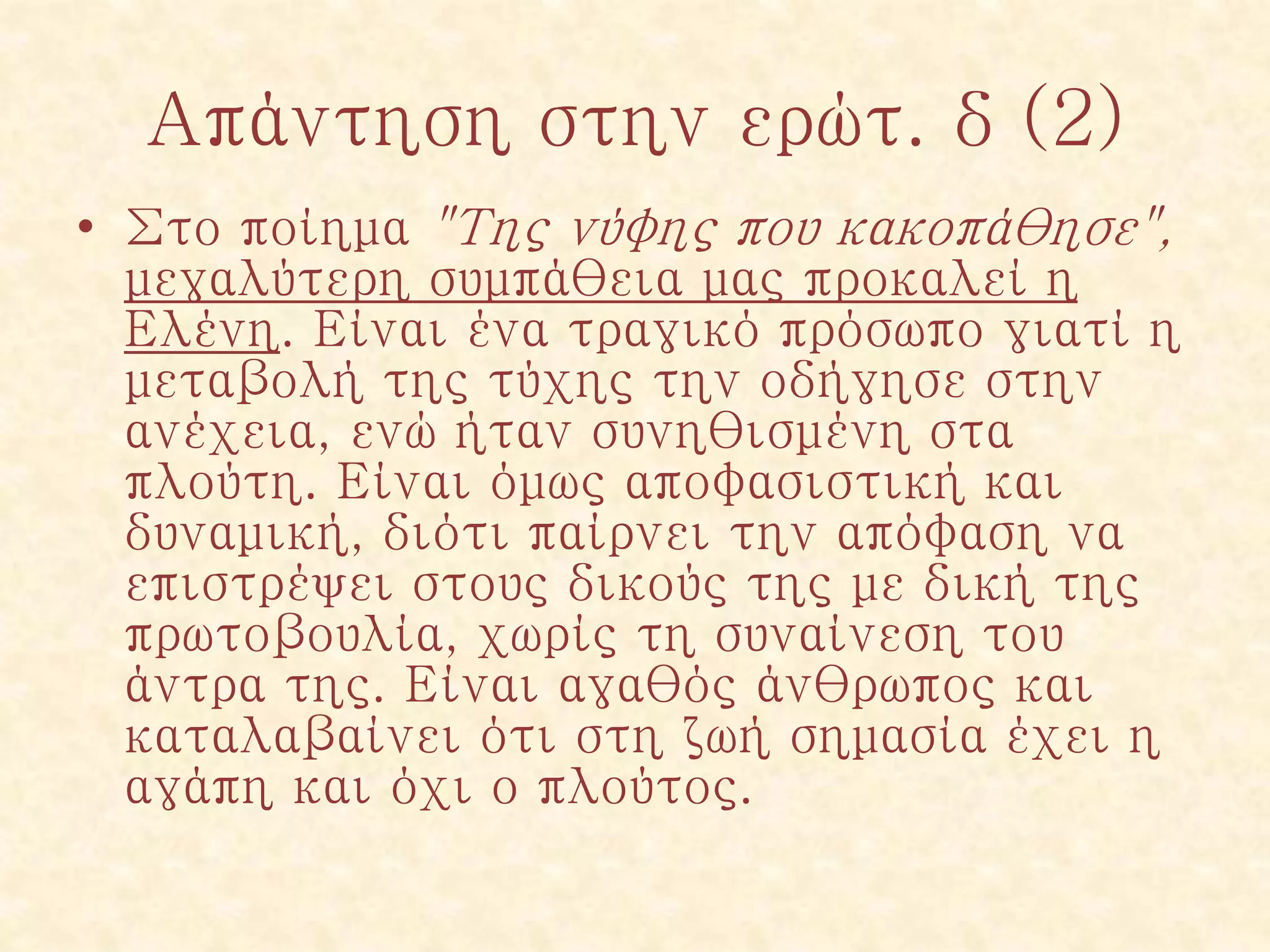 Απάντηση στην ερώτ. δ (2)
• Στο ποίημα "Της νύφης που κακοπάθησε",
μεγαλύτερη συμπάθεια μας προκαλεί η
Ελένη. Είναι ένα τραγικό πρόσωπο γιατί η
μεταβολή της τύχης την οδήγησε στην
ανέχεια, ενώ ήταν συνηθισμένη στα
πλούτη. Είναι όμως αποφασιστική και
δυναμική, διότι παίρνει την απόφαση να
επιστρέψει στους δικούς της με δική της
πρωτοβουλία, χωρίς τη συναίνεση του
άντρα της. Είναι αγαθός άνθρωπος και
καταλαβαίνει ότι στη ζωή σημασία έχει η
αγάπη και όχι ο πλούτος.
 