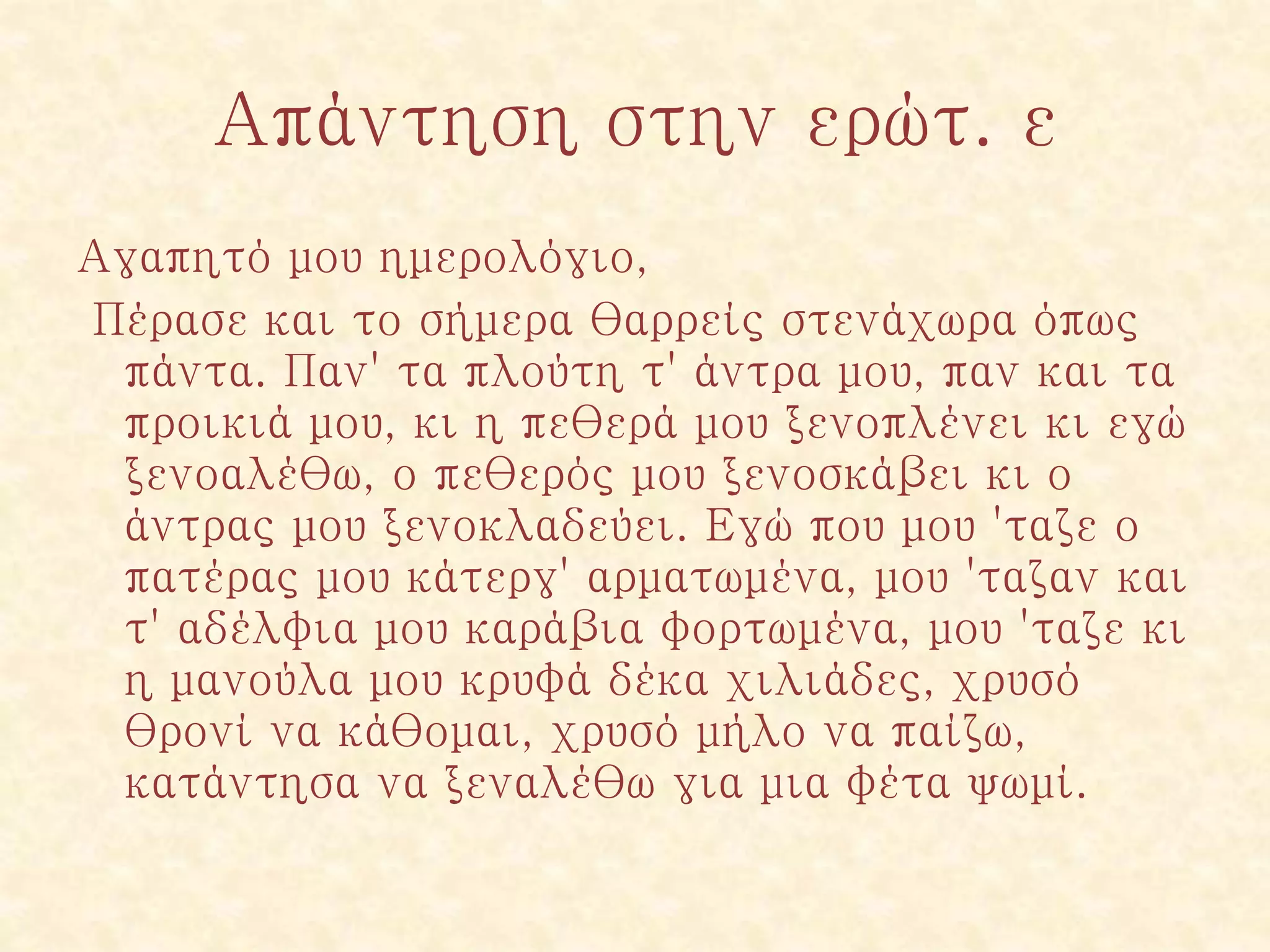 Απάντηση στην ερώτ. ε
Αγαπητό μου ημερολόγιο,
Πέρασε και το σήμερα θαρρείς στενάχωρα όπως
πάντα. Παν' τα πλούτη τ' άντρα μου, παν και τα
προικιά μου, κι η πεθερά μου ξενοπλένει κι εγώ
ξενοαλέθω, ο πεθερός μου ξενοσκάβει κι ο
άντρας μου ξενοκλαδεύει. Εγώ που μου 'ταζε ο
πατέρας μου κάτεργ' αρματωμένα, μου 'ταζαν και
τ' αδέλφια μου καράβια φορτωμένα, μου 'ταζε κι
η μανούλα μου κρυφά δέκα χιλιάδες, χρυσό
θρονί να κάθομαι, χρυσό μήλο να παίζω,
κατάντησα να ξεναλέθω για μια φέτα ψωμί.
 
