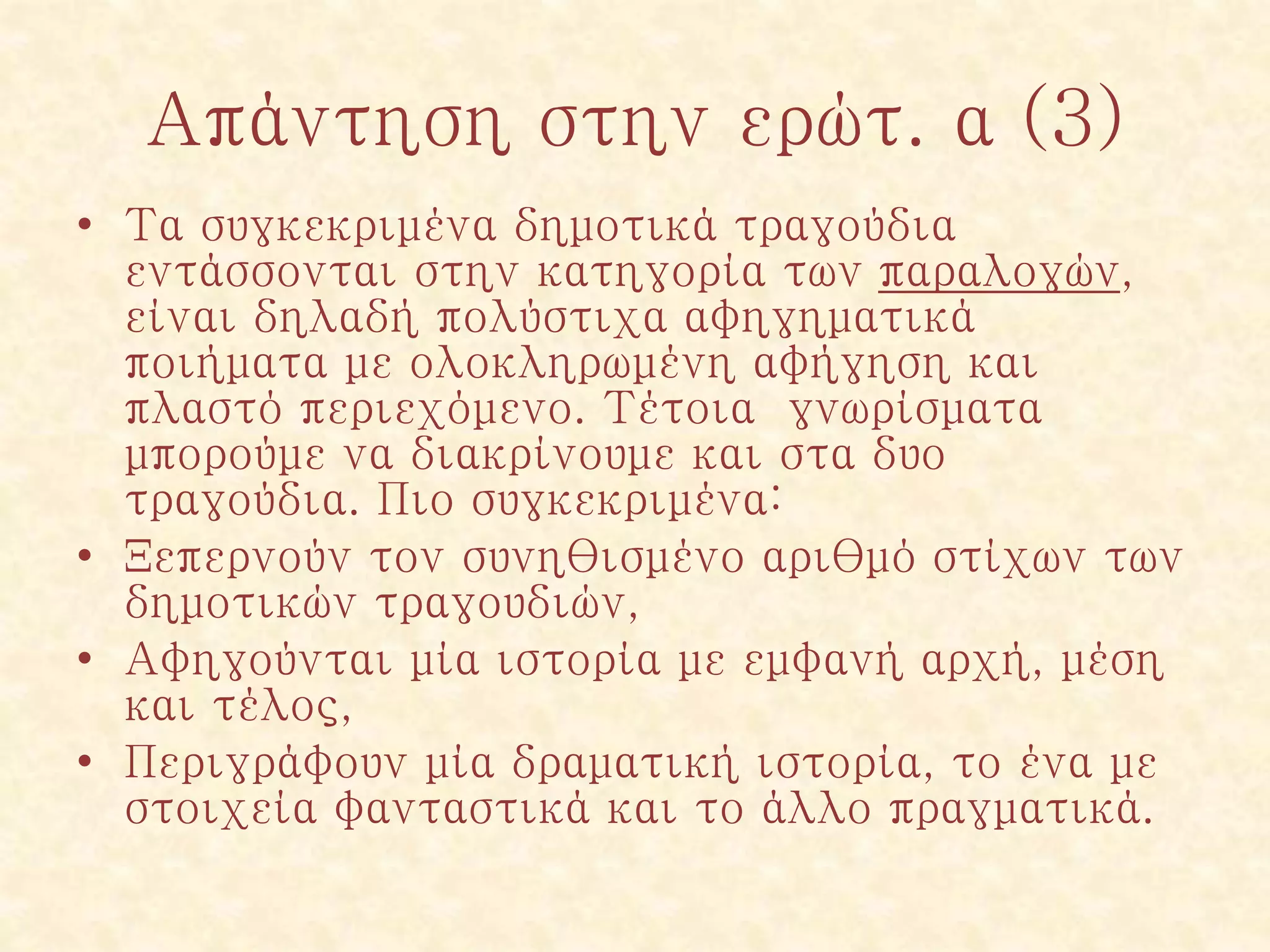 Απάντηση στην ερώτ. α (3)
• Τα συγκεκριμένα δημοτικά τραγούδια
εντάσσονται στην κατηγορία των παραλογών,
είναι δηλαδή πολύστιχα αφηγηματικά
ποιήματα με ολοκληρωμένη αφήγηση και
πλαστό περιεχόμενο. Τέτοια γνωρίσματα
μπορούμε να διακρίνουμε και στα δυο
τραγούδια. Πιο συγκεκριμένα:
• Ξεπερνούν τον συνηθισμένο αριθμό στίχων των
δημοτικών τραγουδιών,
• Αφηγούνται μία ιστορία με εμφανή αρχή, μέση
και τέλος,
• Περιγράφουν μία δραματική ιστορία, το ένα με
στοιχεία φανταστικά και το άλλο πραγματικά.
 
