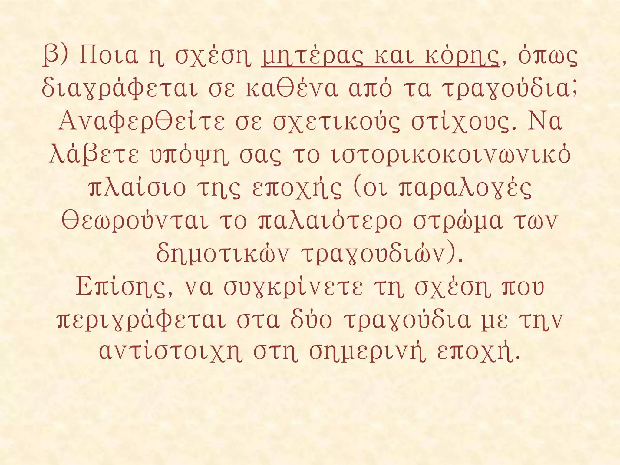 β) Ποια η σχέση μητέρας και κόρης, όπως
διαγράφεται σε καθένα από τα τραγούδια;
Αναφερθείτε σε σχετικούς στίχους. Να
λάβετε υπόψη σας το ιστορικοκοινωνικό
πλαίσιο της εποχής (οι παραλογές
θεωρούνται το παλαιότερο στρώμα των
δημοτικών τραγουδιών).
Επίσης, να συγκρίνετε τη σχέση που
περιγράφεται στα δύο τραγούδια με την
αντίστοιχη στη σημερινή εποχή.
 