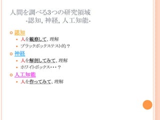 人間を調べる3つの研究領域
-認知, 神経, 人工知能-	
¢  認知
—  人を観察して、理解
—  ブラックボックステスト的？
¢  神経
—  人を解剖してみて、理解
—  ホワイトボックス・・・？
¢  人工知能
—  人を作ってみて、理解	
 