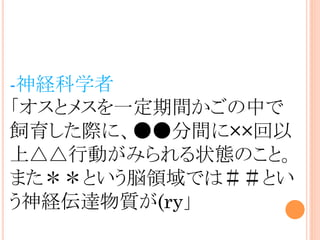 -神経科学者
「オスとメスを一定期間かごの中で
飼育した際に、●●分間に××回以
上△△行動がみられる状態のこと。
また＊＊という脳領域では＃＃とい
う神経伝達物質が(ry」
 