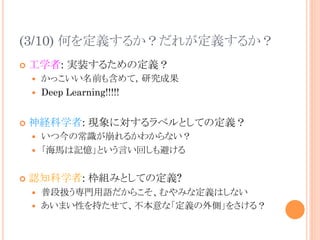 (3/10) 何を定義するか？だれが定義するか？	
¢  工学者: 実装するための定義？
—  かっこいい名前も含めて，研究成果
—  Deep Learning!!!!!
¢  神経科学者: 現象に対するラベルとしての定義？
—  いつ今の常識が崩れるかわからない？
—  「海馬は記憶」という言い回しも避ける
¢  認知科学者: 枠組みとしての定義?
—  普段扱う専門用語だからこそ、むやみな定義はしない
—  あいまい性を持たせて、不本意な「定義の外側」をさける？
 