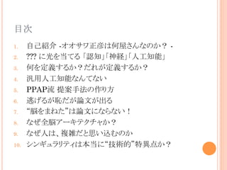 目次	
1.  自己紹介 -オオサワ正彦は何屋さんなのか？ -
2.  ??? に光を当てる 「認知」「神経」「人工知能」
3.  何を定義するか？だれが定義するか？
4.  汎用人工知能なんてない
5.  PPAP流 提案手法の作り方
6.  逃げるが恥だが論文が出る
7.  “脳をまねた”は論文にならない！
8.  なぜ全脳アーキテクチャか？
9.  なぜ人は、複雑だと思い込むのか
10.  シンギュラリティは本当に“技術的”特異点か？	
 