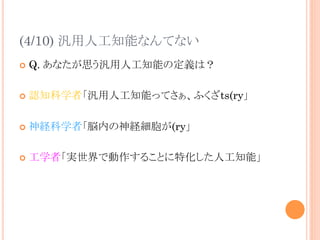 (4/10) 汎用人工知能なんてない	
¢  Q. あなたが思う汎用人工知能の定義は？
¢  認知科学者「汎用人工知能ってさぁ、ふくざts(ry」
¢  神経科学者「脳内の神経細胞が(ry」
¢  工学者「実世界で動作することに特化した人工知能」	
 