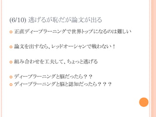 (6/10) 逃げるが恥だが論文が出る	
¢  正直ディープラーニングで世界トップになるのは難しい
¢  論文を出すなら、レッドオーシャンで戦わない！
¢  組み合わせを工夫して、ちょっと逃げる
¢  ディープラーニングと脳だったら？？
¢  ディープラーニングと脳と認知だったら？？？	
 