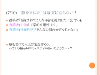 (7/10)　“脳をまねた”は論文にならない！	
¢  投稿者「脳をまねてこんな手法を提案した！(どやっ)」
¢  査読者(工学)「工学的有用性は？」
¢  査読者(神経科学)「そんなの脳のモデルじゃない」
¢  脳をまねて人工知能を作ろう。
っていう怪しいコミュニティがあったような・・・？	
 