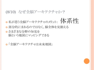 (8/10)　なぜ全脳アーキテクチャか？	
¢  私が思う全脳アーキテクチャのメリット：　体系性
¢  部分的にまねるのではなく、脳全体を見据える
¢  さまざまな分野の知見を
脳という地図にマッピングできる
¢  「全脳アーキテクチャは未来地図」	
 